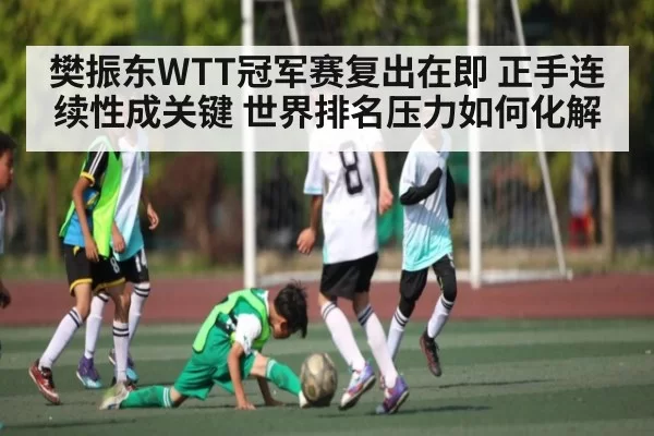 樊振东WTT冠军赛复出在即 正手连续性成关键 世界排名压力如何化解
